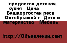 продается детская кухня › Цена ­ 4 500 - Башкортостан респ., Октябрьский г. Дети и материнство » Мебель   